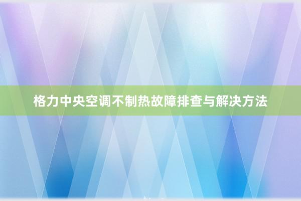 格力中央空调不制热故障排查与解决方法