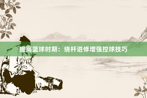 提高篮球时期：绕杆进修增强控球技巧